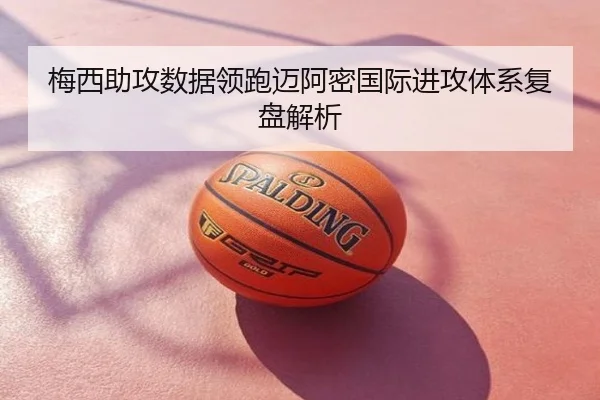 梅西助攻数据领跑迈阿密国际进攻体系复盘解析