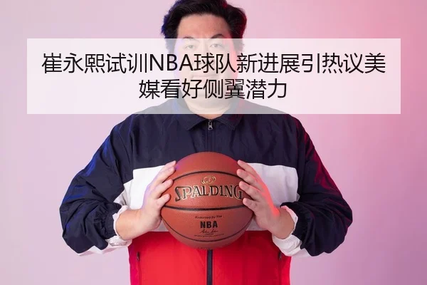 崔永熙试训NBA球队新进展引热议美媒看好侧翼潜力