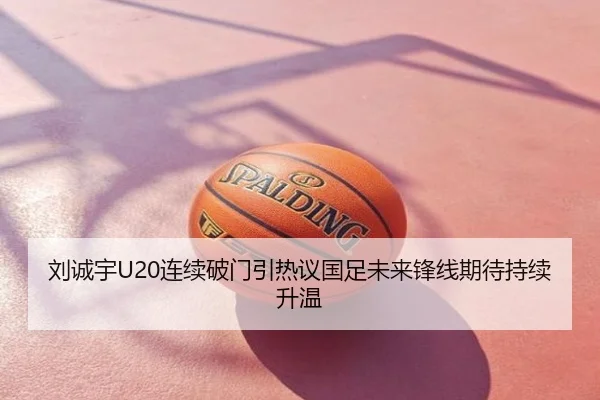 刘诚宇U20连续破门引热议国足未来锋线期待持续升温